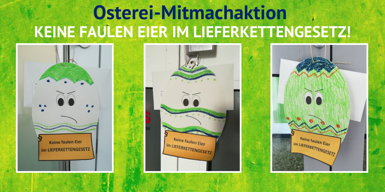 Lieferkettengesetz: Osterei-Mitmachaktion Das Bild trägt den Titel "Osterei-Mitmachaktion" und den Untertitel "Keine faulen Eier im Lieferkettengesetz!". Es sind drei Fotos zu sehen, die bunt angemalte, auf Papier ausgeschnittene Ostereier zeigen, die ein Schild tragen mit dem Slogan "Keine faulen Eier im Lieferkettengesetz".