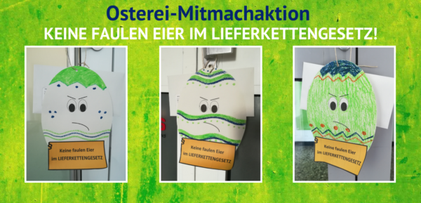 Lieferkettengesetz: Osterei-Mitmachaktion Das Bild trägt den Titel "Osterei-Mitmachaktion" und den Untertitel "Keine faulen Eier im Lieferkettengesetz!". Es sind drei Fotos zu sehen, die bunt angemalte, auf Papier ausgeschnittene Ostereier zeigen, die ein Schild tragen mit dem Slogan "Keine faulen Eier im Lieferkettengesetz".